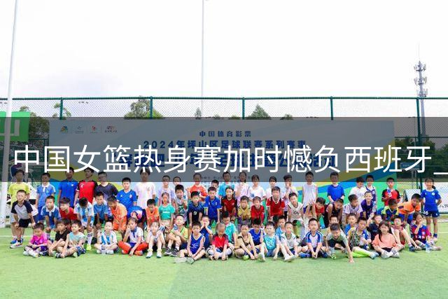 中国女篮热身赛加时憾负西班牙 张子宇贡献两双