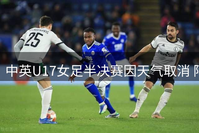 中英U17女足半决赛因天气取消 阿森纳抽签晋级决赛
