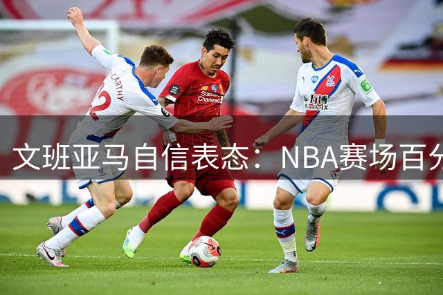 文班亚马自信表态：NBA赛场百分壮举并非不可能