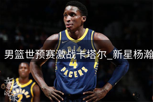 男篮世预赛激战卡塔尔 新星杨瀚森或首发出征