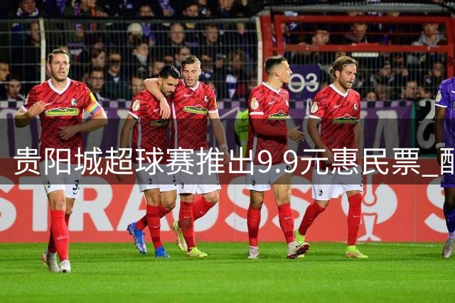 贵阳城超球赛推出9.9元惠民票 配套嘉年华活动同步开启